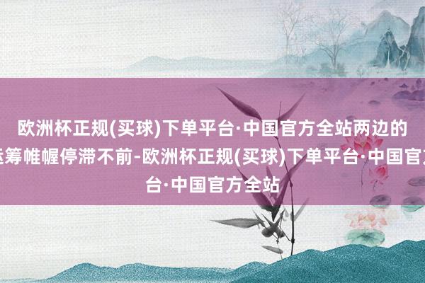 欧洲杯正规(买球)下单平台·中国官方全站两边的和解运筹帷幄停滞不前-欧洲杯正规(买球)下单平台·中国官方全站