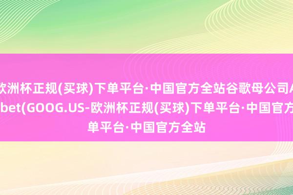 欧洲杯正规(买球)下单平台·中国官方全站谷歌母公司Alphabet(GOOG.US-欧洲杯正规(买球)下单平台·中国官方全站