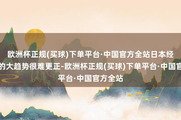 欧洲杯正规(买球)下单平台·中国官方全站日本经济萎缩的大趋势很难更正-欧洲杯正规(买球)下单平台·中国官方全站