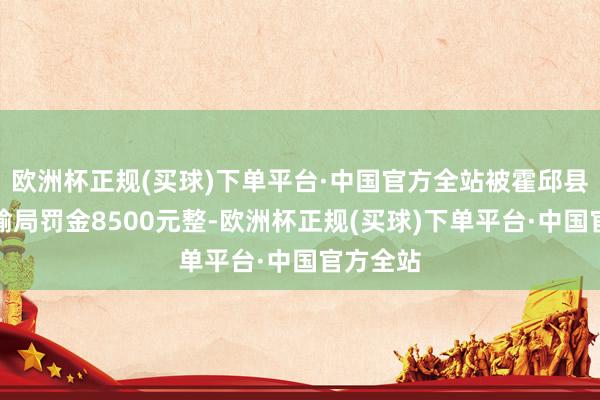 欧洲杯正规(买球)下单平台·中国官方全站被霍邱县交通运输局罚金8500元整-欧洲杯正规(买球)下单平台·中国官方全站