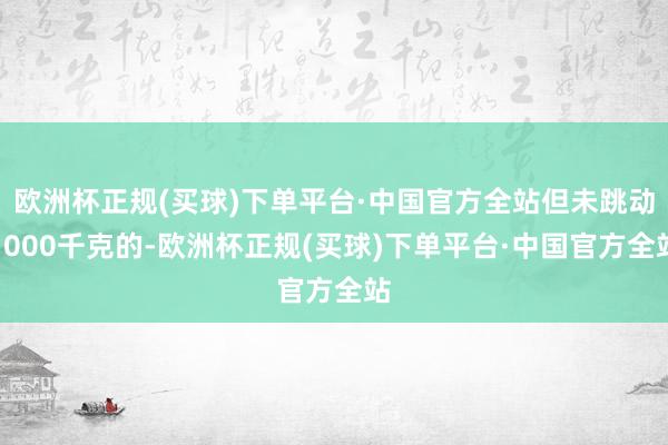 欧洲杯正规(买球)下单平台·中国官方全站但未跳动1000千克的-欧洲杯正规(买球)下单平台·中国官方全站