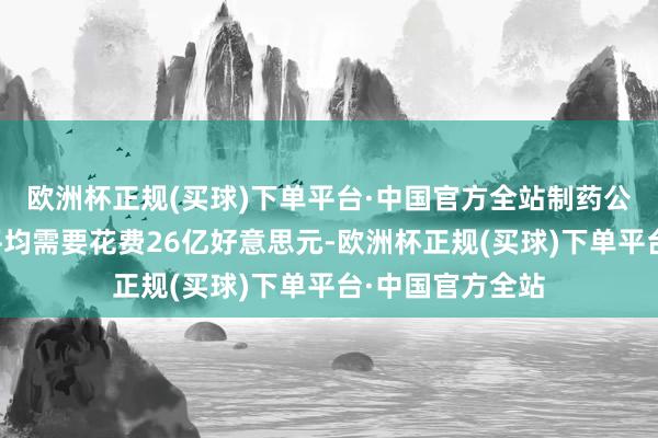 欧洲杯正规(买球)下单平台·中国官方全站制药公司为这也曾过平均需要花费26亿好意思元-欧洲杯正规(买球)下单平台·中国官方全站