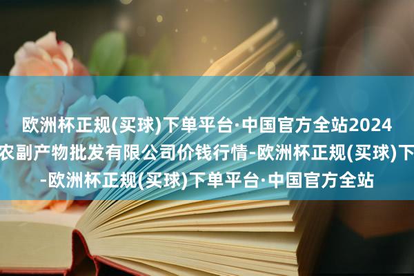 欧洲杯正规(买球)下单平台·中国官方全站2024年5月2日绵阳市高水农副产物批发有限公司价钱行情-欧洲杯正规(买球)下单平台·中国官方全站