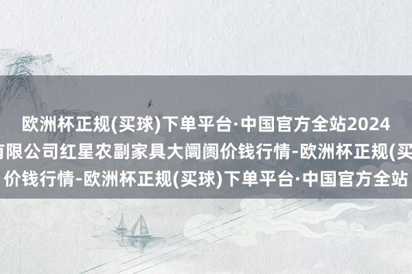 欧洲杯正规(买球)下单平台·中国官方全站2024年5月2日红星实业集团有限公司红星农副家具大阛阓价钱行情-欧洲杯正规(买球)下单平台·中国官方全站