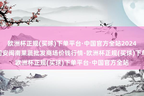 欧洲杯正规(买球)下单平台·中国官方全站2024年5月2日福建厦门同安闽南果蔬批发商场价钱行情-欧洲杯正规(买球)下单平台·中国官方全站