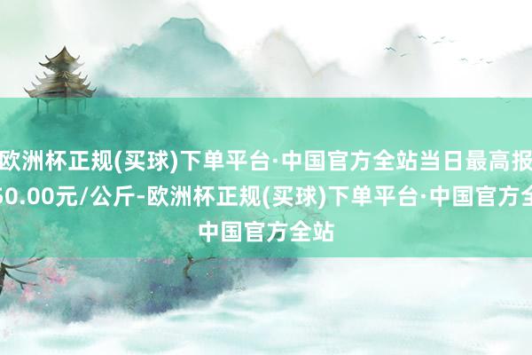 欧洲杯正规(买球)下单平台·中国官方全站当日最高报价50.00元/公斤-欧洲杯正规(买球)下单平台·中国官方全站