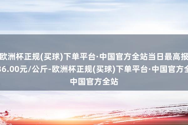 欧洲杯正规(买球)下单平台·中国官方全站当日最高报价36.00元/公斤-欧洲杯正规(买球)下单平台·中国官方全站