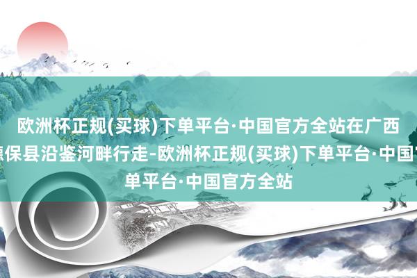 欧洲杯正规(买球)下单平台·中国官方全站在广西百色市德保县沿鉴河畔行走-欧洲杯正规(买球)下单平台·中国官方全站