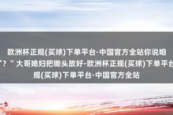 欧洲杯正规(买球)下单平台·中国官方全站你说咱娘是不是魔怔了？”大哥媳妇把锄头放好-欧洲杯正规(买球)下单平台·中国官方全站