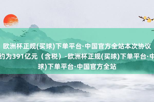 欧洲杯正规(买球)下单平台·中国官方全站本次协议瞻望总金额约为391亿元（含税）-欧洲杯正规(买球)下单平台·中国官方全站