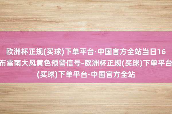 欧洲杯正规(买球)下单平台·中国官方全站当日16时22分该省发布雷雨大风黄色预警信号-欧洲杯正规(买球)下单平台·中国官方全站