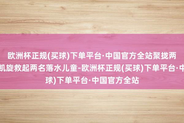 欧洲杯正规(买球)下单平台·中国官方全站聚拢两次跳入湖中凯旋救起两名落水儿童-欧洲杯正规(买球)下单平台·中国官方全站