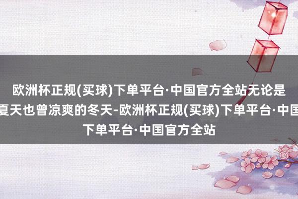 欧洲杯正规(买球)下单平台·中国官方全站无论是在燥热的夏天也曾凉爽的冬天-欧洲杯正规(买球)下单平台·中国官方全站