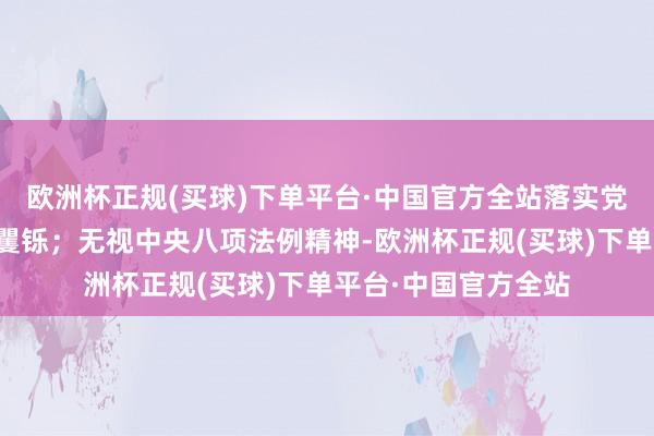 欧洲杯正规(买球)下单平台·中国官方全站落实党中央有沟通部署不矍铄；无视中央八项法例精神-欧洲杯正规(买球)下单平台·中国官方全站