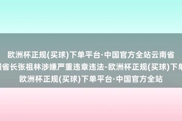 欧洲杯正规(买球)下单平台·中国官方全站云南省政府原党构成员、副省长张祖林涉嫌严重违章违法-欧洲杯正规(买球)下单平台·中国官方全站