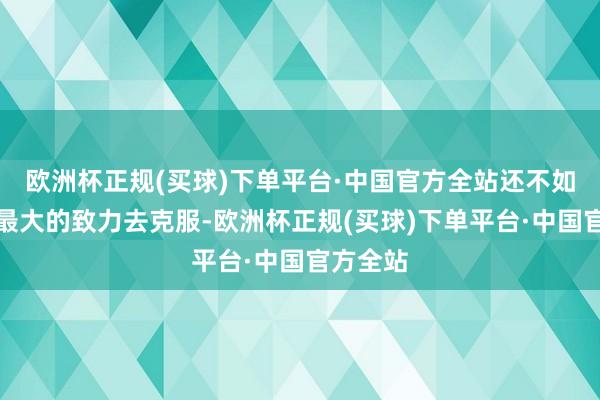 欧洲杯正规(买球)下单平台·中国官方全站还不如尽我方最大的致力去克服-欧洲杯正规(买球)下单平台·中国官方全站