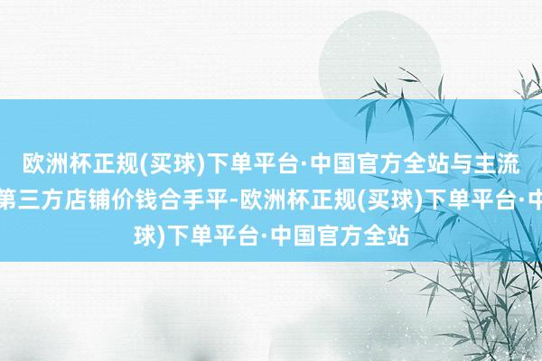 欧洲杯正规(买球)下单平台·中国官方全站与主流购物平台的第三方店铺价钱合手平-欧洲杯正规(买球)下单平台·中国官方全站