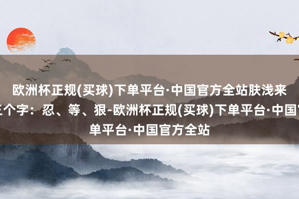 欧洲杯正规(买球)下单平台·中国官方全站肤浅来说就是三个字：忍、等、狠-欧洲杯正规(买球)下单平台·中国官方全站