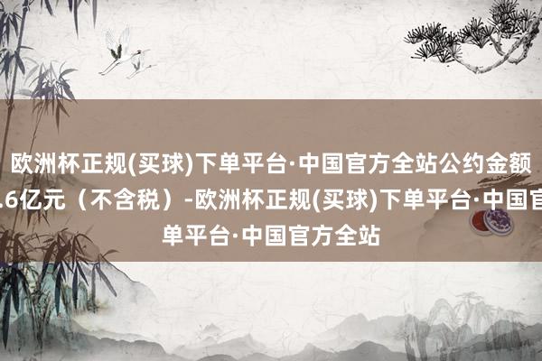 欧洲杯正规(买球)下单平台·中国官方全站公约金额约为18.6亿元（不含税）-欧洲杯正规(买球)下单平台·中国官方全站