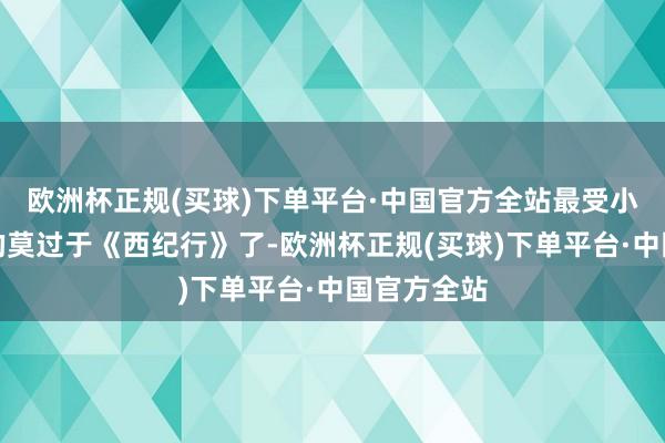 欧洲杯正规(买球)下单平台·中国官方全站最受小学生接待的莫过于《西纪行》了-欧洲杯正规(买球)下单平台·中国官方全站