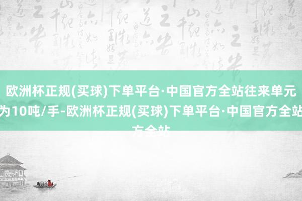 欧洲杯正规(买球)下单平台·中国官方全站往来单元为10吨/手-欧洲杯正规(买球)下单平台·中国官方全站