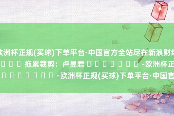 欧洲杯正规(买球)下单平台·中国官方全站尽在新浪财经APP            						拖累裁剪：卢昱君 							-欧洲杯正规(买球)下单平台·中国官方全站