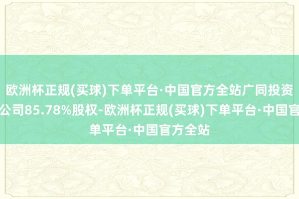 欧洲杯正规(买球)下单平台·中国官方全站广同投资合手有公司85.78%股权-欧洲杯正规(买球)下单平台·中国官方全站