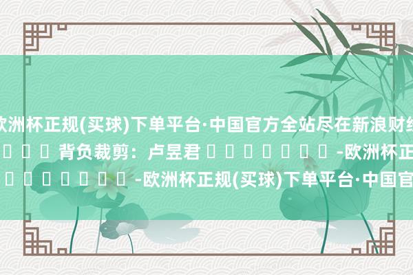 欧洲杯正规(买球)下单平台·中国官方全站尽在新浪财经APP            						背负裁剪：卢昱君 							-欧洲杯正规(买球)下单平台·中国官方全站