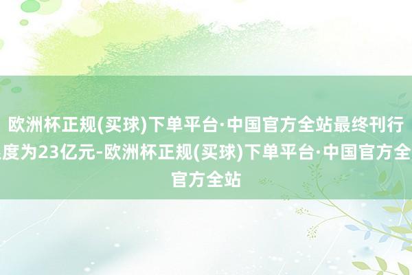 欧洲杯正规(买球)下单平台·中国官方全站最终刊行限度为23亿元-欧洲杯正规(买球)下单平台·中国官方全站