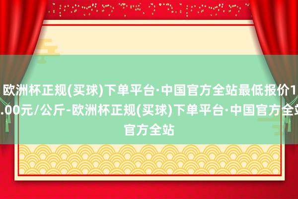 欧洲杯正规(买球)下单平台·中国官方全站最低报价12.00元/公斤-欧洲杯正规(买球)下单平台·中国官方全站