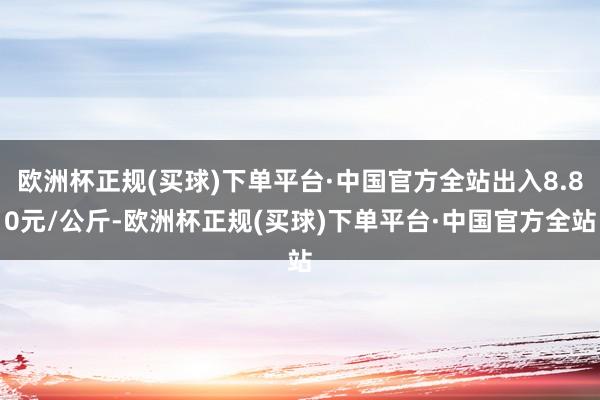 欧洲杯正规(买球)下单平台·中国官方全站出入8.80元/公斤-欧洲杯正规(买球)下单平台·中国官方全站