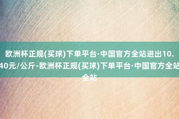 欧洲杯正规(买球)下单平台·中国官方全站进出10.40元/公斤-欧洲杯正规(买球)下单平台·中国官方全站