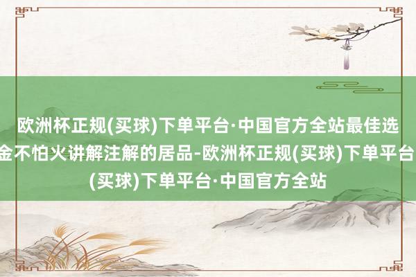 欧洲杯正规(买球)下单平台·中国官方全站最佳选拔有质料磨真金不怕火讲解注解的居品-欧洲杯正规(买球)下单平台·中国官方全站