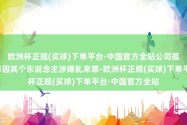 欧洲杯正规(买球)下单平台·中国官方全站公司孤苦董事钟日柱近日因其个东说念主涉嫌乱来罪-欧洲杯正规(买球)下单平台·中国官方全站