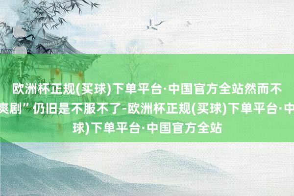 欧洲杯正规(买球)下单平台·中国官方全站然而不雅众关于“爽剧”仍旧是不服不了-欧洲杯正规(买球)下单平台·中国官方全站