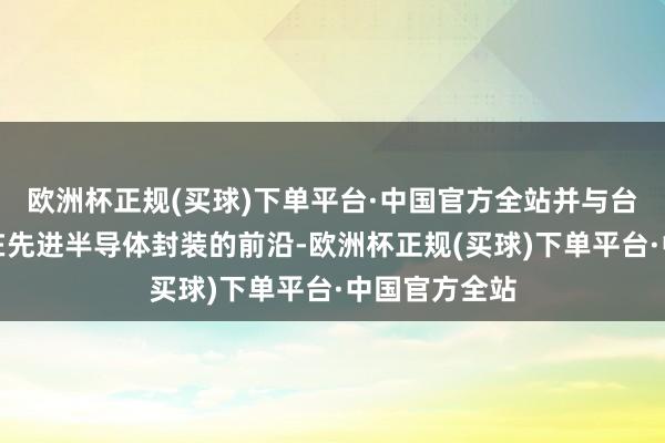 欧洲杯正规(买球)下单平台·中国官方全站并与台积电配合走在先进半导体封装的前沿-欧洲杯正规(买球)下单平台·中国官方全站