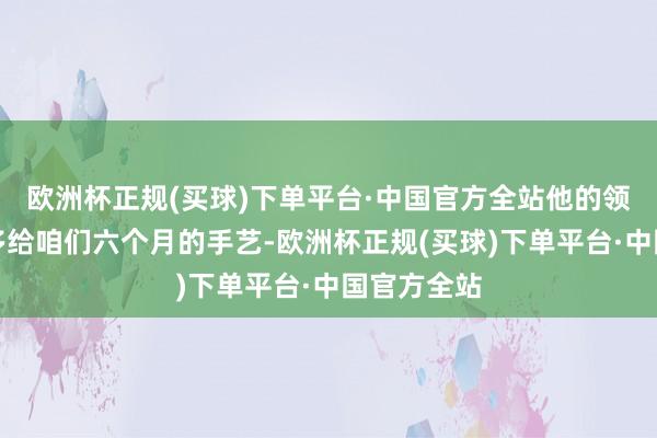 欧洲杯正规(买球)下单平台·中国官方全站他的领路和宽厚多给咱们六个月的手艺-欧洲杯正规(买球)下单平台·中国官方全站