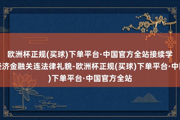 欧洲杯正规(买球)下单平台·中国官方全站接续学习和掌抓经济金融关连法律礼貌-欧洲杯正规(买球)下单平台·中国官方全站