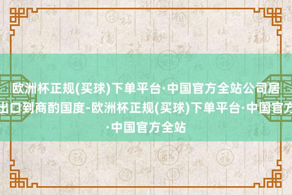 欧洲杯正规(买球)下单平台·中国官方全站公司居品未出口到商酌国度-欧洲杯正规(买球)下单平台·中国官方全站