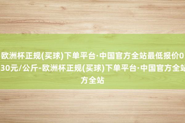 欧洲杯正规(买球)下单平台·中国官方全站最低报价0.30元/公斤-欧洲杯正规(买球)下单平台·中国官方全站