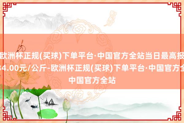 欧洲杯正规(买球)下单平台·中国官方全站当日最高报价34.00元/公斤-欧洲杯正规(买球)下单平台·中国官方全站