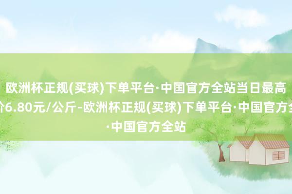 欧洲杯正规(买球)下单平台·中国官方全站当日最高报价6.80元/公斤-欧洲杯正规(买球)下单平台·中国官方全站