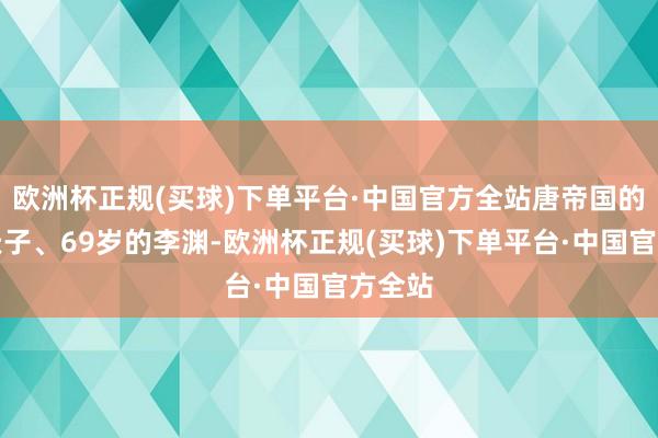 欧洲杯正规(买球)下单平台·中国官方全站唐帝国的建国天子、69岁的李渊-欧洲杯正规(买球)下单平台·中国官方全站