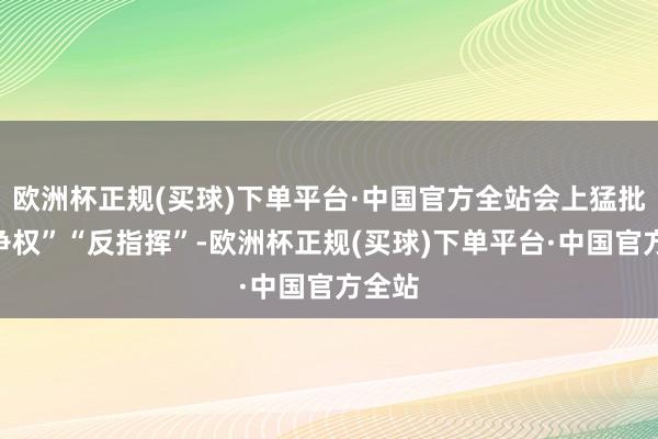 欧洲杯正规(买球)下单平台·中国官方全站会上猛批他“争权”“反指挥”-欧洲杯正规(买球)下单平台·中国官方全站