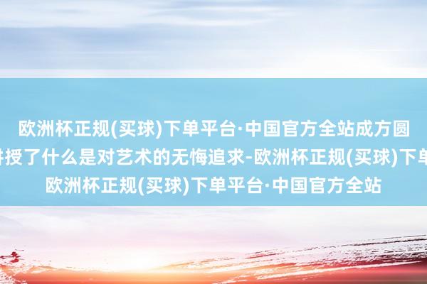 欧洲杯正规(买球)下单平台·中国官方全站成方圆用我方的东谈主生讲授了什么是对艺术的无悔追求-欧洲杯正规(买球)下单平台·中国官方全站