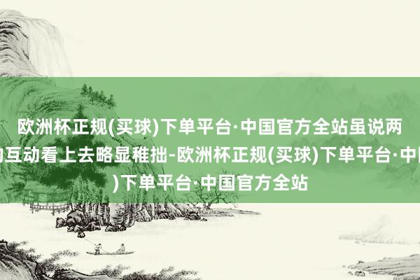 欧洲杯正规(买球)下单平台·中国官方全站虽说两东说念主的互动看上去略显稚拙-欧洲杯正规(买球)下单平台·中国官方全站