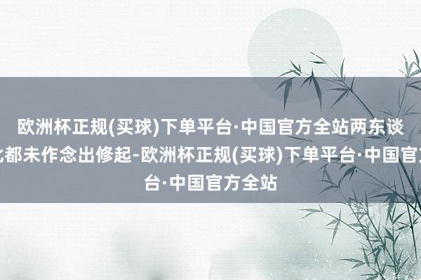 欧洲杯正规(买球)下单平台·中国官方全站两东谈主对此都未作念出修起-欧洲杯正规(买球)下单平台·中国官方全站