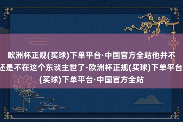 欧洲杯正规(买球)下单平台·中国官方全站他并不知谈他的姐姐还是不在这个东谈主世了-欧洲杯正规(买球)下单平台·中国官方全站