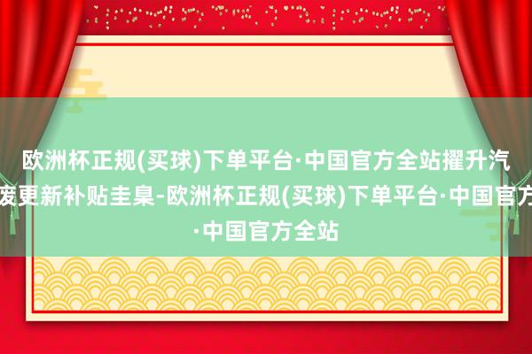 欧洲杯正规(买球)下单平台·中国官方全站擢升汽车报废更新补贴圭臬-欧洲杯正规(买球)下单平台·中国官方全站