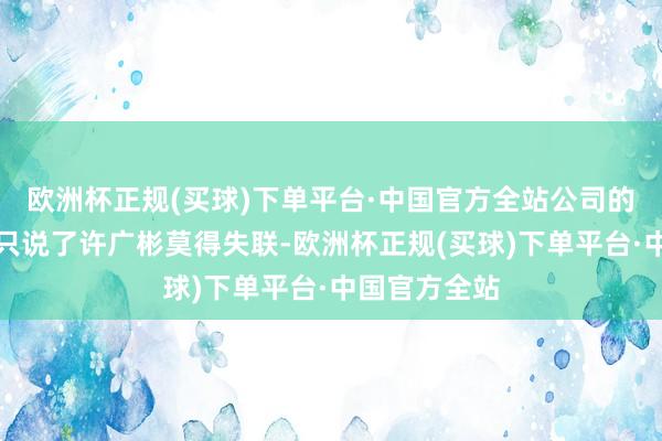 欧洲杯正规(买球)下单平台·中国官方全站公司的清晰公告中只说了许广彬莫得失联-欧洲杯正规(买球)下单平台·中国官方全站